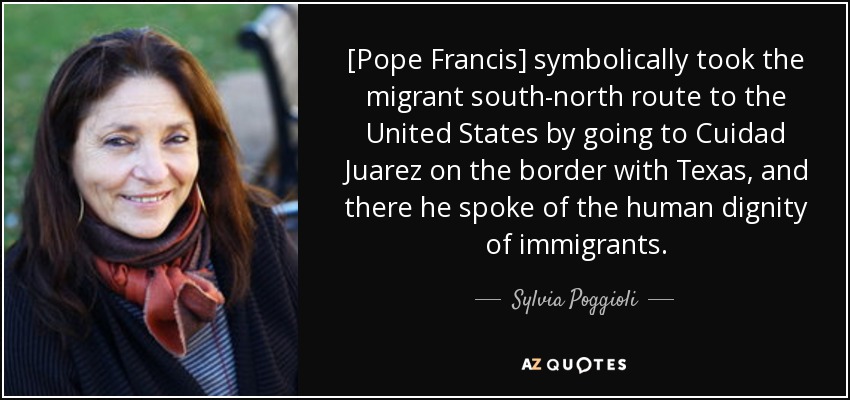 [Pope Francis] symbolically took the migrant south-north route to the United States by going to Cuidad Juarez on the border with Texas, and there he spoke of the human dignity of immigrants. - Sylvia Poggioli