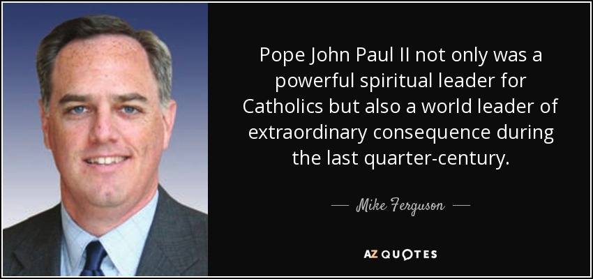 Pope John Paul II not only was a powerful spiritual leader for Catholics but also a world leader of extraordinary consequence during the last quarter-century. - Mike Ferguson
