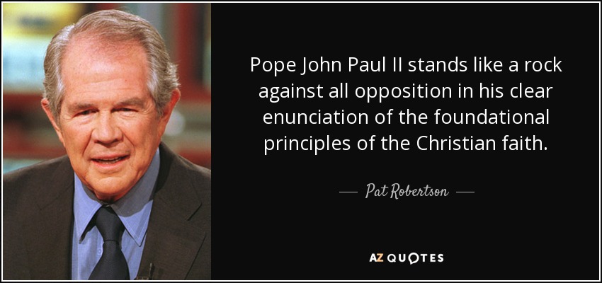 Pope John Paul II stands like a rock against all opposition in his clear enunciation of the foundational principles of the Christian faith. - Pat Robertson