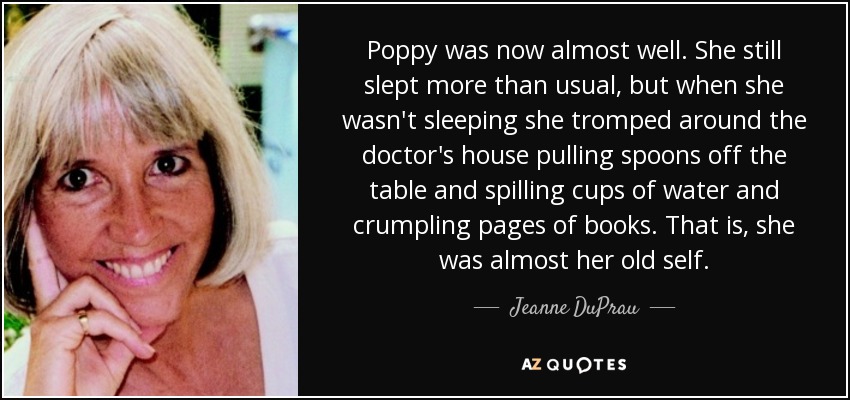 Poppy was now almost well. She still slept more than usual, but when she wasn't sleeping she tromped around the doctor's house pulling spoons off the table and spilling cups of water and crumpling pages of books. That is, she was almost her old self. - Jeanne DuPrau