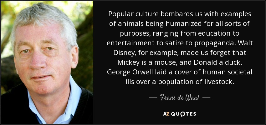 Popular culture bombards us with examples of animals being humanized for all sorts of purposes, ranging from education to entertainment to satire to propaganda. Walt Disney, for example, made us forget that Mickey is a mouse, and Donald a duck. George Orwell laid a cover of human societal ills over a population of livestock. - Frans de Waal