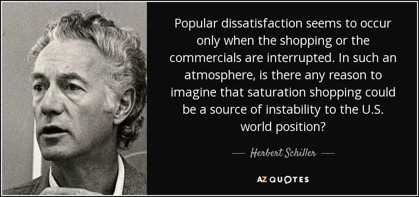 Popular dissatisfaction seems to occur only when the shopping or the commercials are interrupted. In such an atmosphere, is there any reason to imagine that saturation shopping could be a source of instability to the U.S. world position? - Herbert Schiller