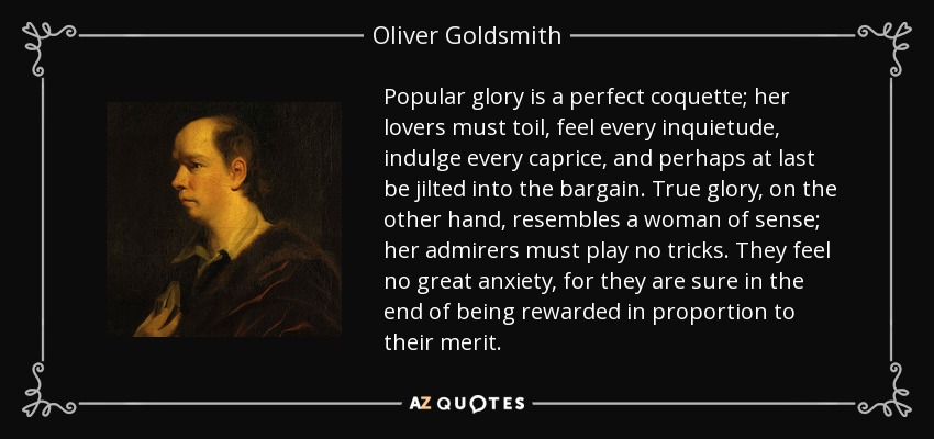 Popular glory is a perfect coquette; her lovers must toil, feel every inquietude, indulge every caprice, and perhaps at last be jilted into the bargain. True glory, on the other hand, resembles a woman of sense; her admirers must play no tricks. They feel no great anxiety, for they are sure in the end of being rewarded in proportion to their merit. - Oliver Goldsmith