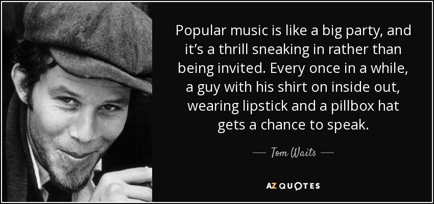 Popular music is like a big party, and it’s a thrill sneaking in rather than being invited. Every once in a while, a guy with his shirt on inside out, wearing lipstick and a pillbox hat gets a chance to speak. - Tom Waits