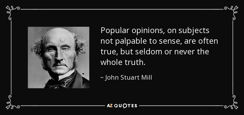 Popular opinions, on subjects not palpable to sense, are often true, but seldom or never the whole truth. - John Stuart Mill