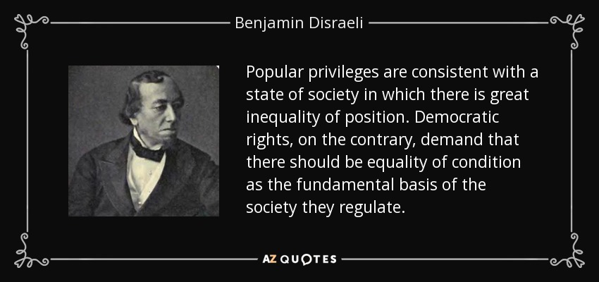 Popular privileges are consistent with a state of society in which there is great inequality of position. Democratic rights, on the contrary, demand that there should be equality of condition as the fundamental basis of the society they regulate. - Benjamin Disraeli