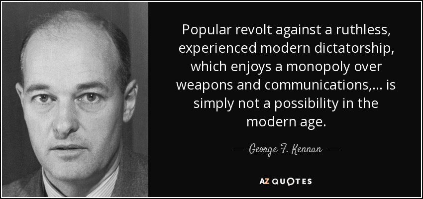 Popular revolt against a ruthless, experienced modern dictatorship, which enjoys a monopoly over weapons and communications, ... is simply not a possibility in the modern age. - George F. Kennan