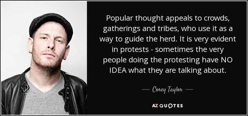 Popular thought appeals to crowds, gatherings and tribes, who use it as a way to guide the herd. It is very evident in protests - sometimes the very people doing the protesting have NO IDEA what they are talking about. - Corey Taylor