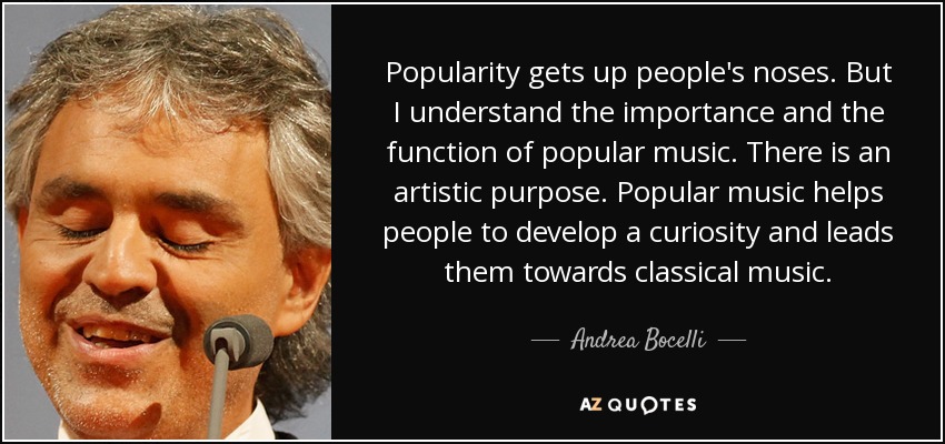 Popularity gets up people's noses. But I understand the importance and the function of popular music. There is an artistic purpose. Popular music helps people to develop a curiosity and leads them towards classical music. - Andrea Bocelli