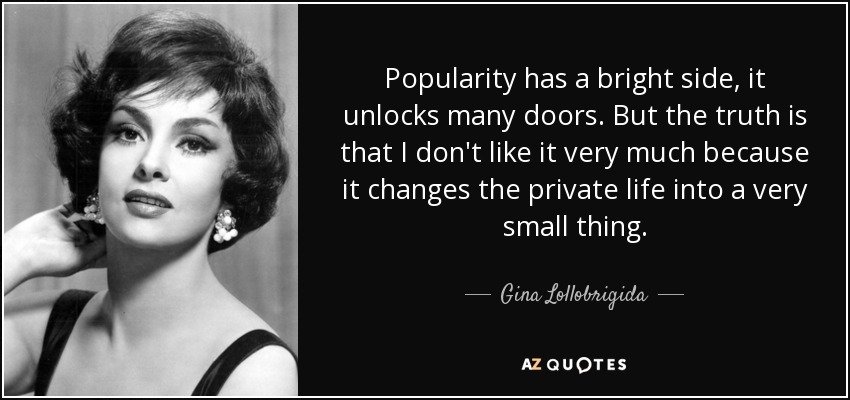 Popularity has a bright side, it unlocks many doors. But the truth is that I don't like it very much because it changes the private life into a very small thing. - Gina Lollobrigida