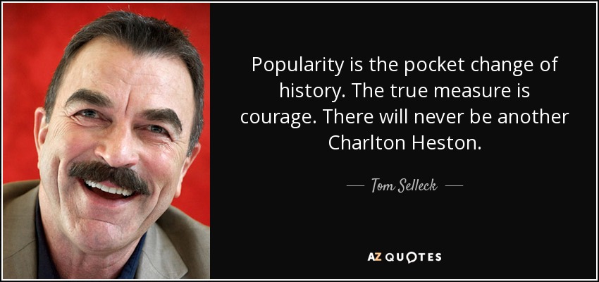 Popularity is the pocket change of history. The true measure is courage. There will never be another Charlton Heston. - Tom Selleck