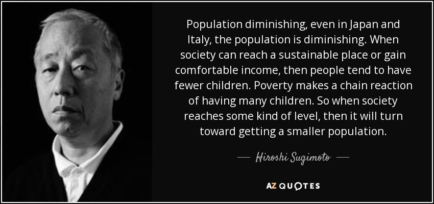 Population diminishing, even in Japan and Italy, the population is diminishing. When society can reach a sustainable place or gain comfortable income, then people tend to have fewer children. Poverty makes a chain reaction of having many children. So when society reaches some kind of level, then it will turn toward getting a smaller population. - Hiroshi Sugimoto