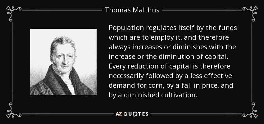 Population regulates itself by the funds which are to employ it, and therefore always increases or diminishes with the increase or the diminution of capital. Every reduction of capital is therefore necessarily followed by a less effective demand for corn, by a fall in price, and by a diminished cultivation. - Thomas Malthus