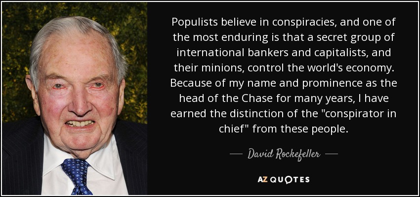 Populists believe in conspiracies, and one of the most enduring is that a secret group of international bankers and capitalists, and their minions, control the world's economy. Because of my name and prominence as the head of the Chase for many years, I have earned the distinction of the 