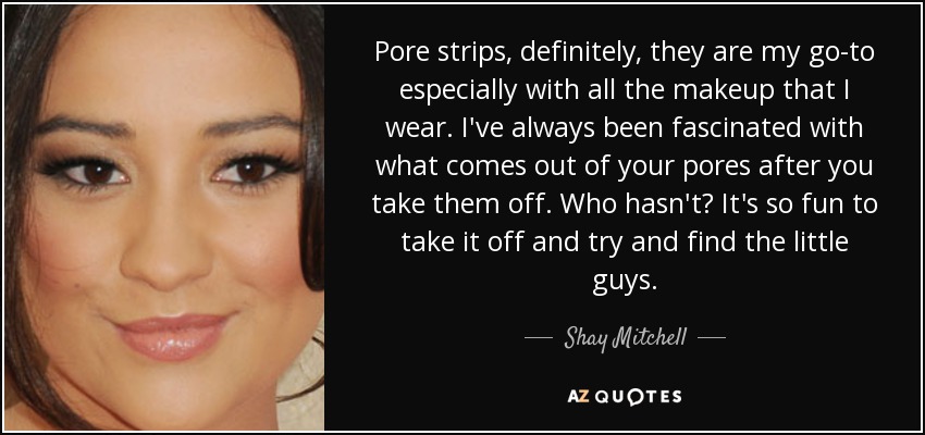 Pore strips, definitely, they are my go-to especially with all the makeup that I wear. I've always been fascinated with what comes out of your pores after you take them off. Who hasn't? It's so fun to take it off and try and find the little guys. - Shay Mitchell