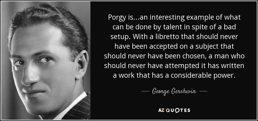 Porgy is...an interesting example of what can be done by talent in spite of a bad setup. With a libretto that should never have been accepted on a subject that should never have been chosen, a man who should never have attempted it has written a work that has a considerable power. - George Gershwin