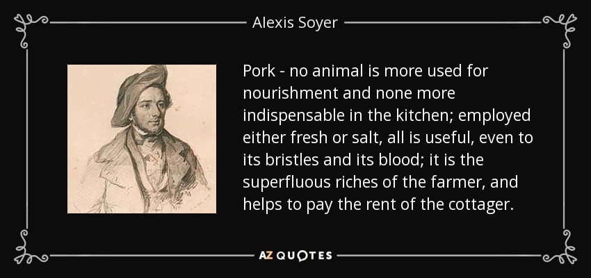 Pork - no animal is more used for nourishment and none more indispensable in the kitchen; employed either fresh or salt, all is useful, even to its bristles and its blood; it is the superfluous riches of the farmer, and helps to pay the rent of the cottager. - Alexis Soyer