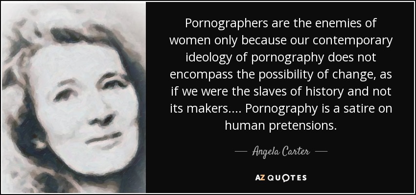 Pornographers are the enemies of women only because our contemporary ideology of pornography does not encompass the possibility of change, as if we were the slaves of history and not its makers. . . . Pornography is a satire on human pretensions. - Angela Carter