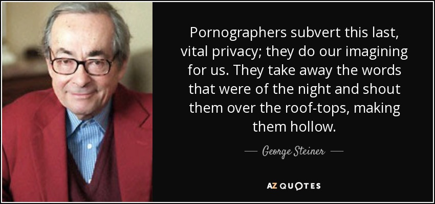 Pornographers subvert this last, vital privacy; they do our imagining for us. They take away the words that were of the night and shout them over the roof-tops, making them hollow. - George Steiner