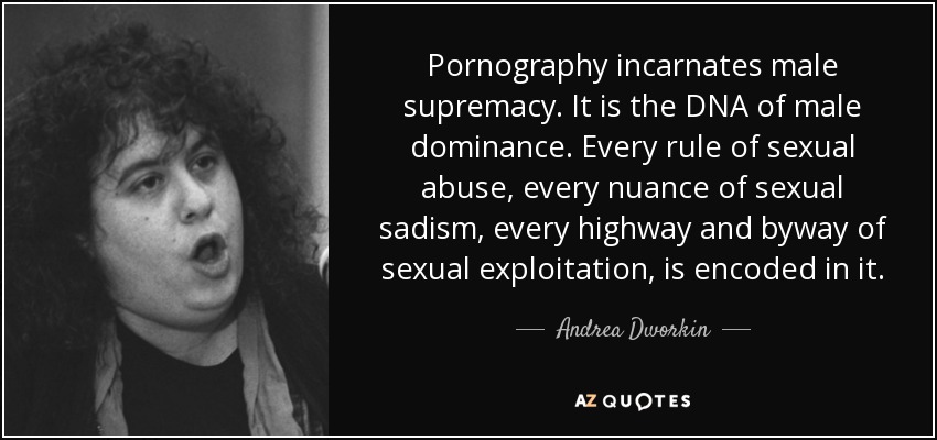Pornography incarnates male supremacy. It is the DNA of male dominance. Every rule of sexual abuse, every nuance of sexual sadism, every highway and byway of sexual exploitation, is encoded in it. - Andrea Dworkin