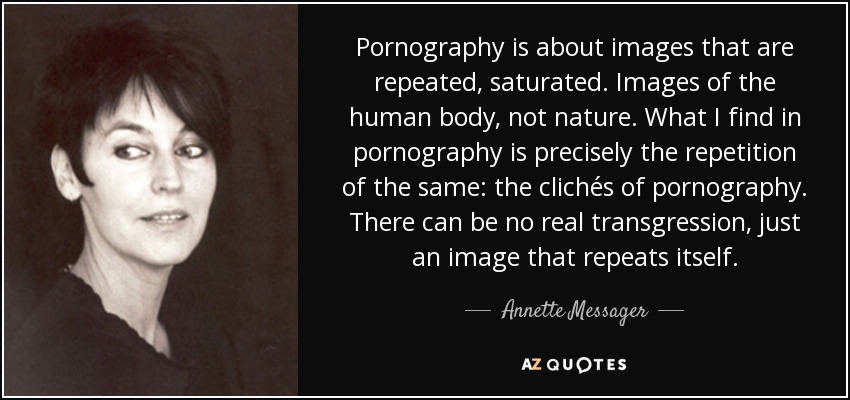 Pornography is about images that are repeated, saturated. Images of the human body, not nature. What I find in pornography is precisely the repetition of the same: the clichés of pornography. There can be no real transgression, just an image that repeats itself. - Annette Messager
