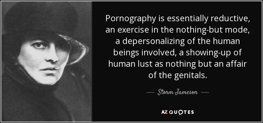 Pornography is essentially reductive, an exercise in the nothing-but mode, a depersonalizing of the human beings involved, a showing-up of human lust as nothing but an affair of the genitals. - Storm Jameson
