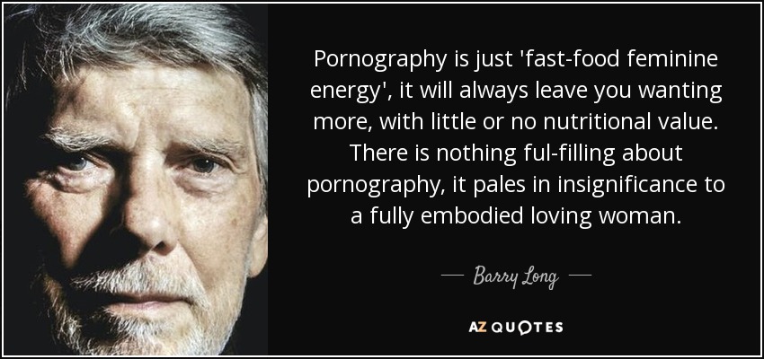 Pornography is just 'fast-food feminine energy', it will always leave you wanting more, with little or no nutritional value. There is nothing ful-filling about pornography, it pales in insignificance to a fully embodied loving woman. - Barry Long
