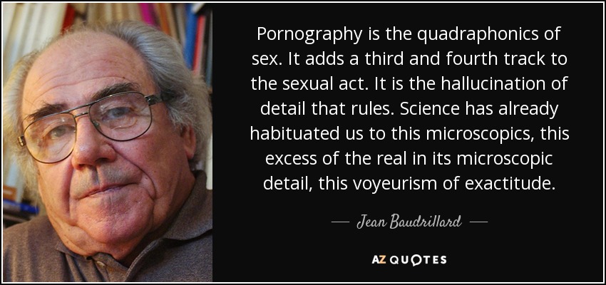 Pornography is the quadraphonics of sex. It adds a third and fourth track to the sexual act. It is the hallucination of detail that rules. Science has already habituated us to this microscopics, this excess of the real in its microscopic detail, this voyeurism of exactitude. - Jean Baudrillard