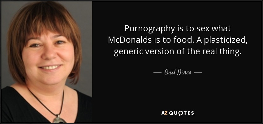 Pornography is to sex what McDonalds is to food. A plasticized, generic version of the real thing. - Gail Dines