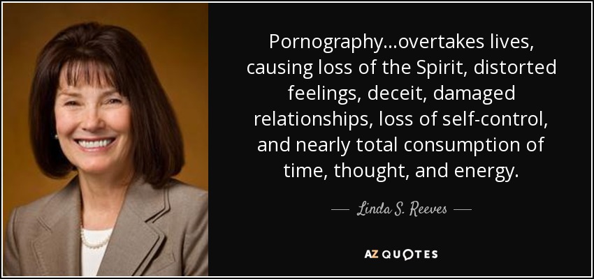 Pornography. . .overtakes lives, causing loss of the Spirit, distorted feelings, deceit, damaged relationships, loss of self-control, and nearly total consumption of time, thought, and energy. - Linda S. Reeves
