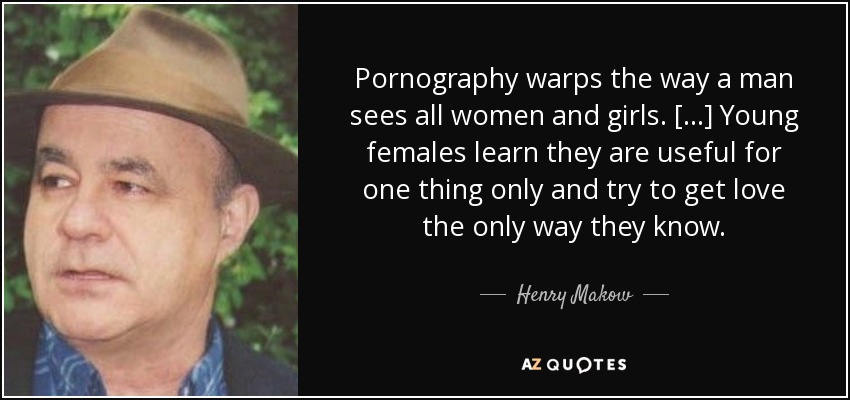 Pornography warps the way a man sees all women and girls. [...] Young females learn they are useful for one thing only and try to get love the only way they know. - Henry Makow