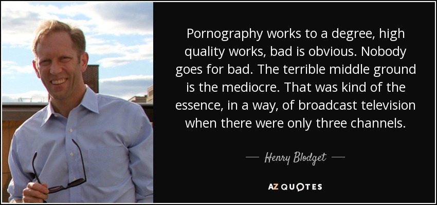 Pornography works to a degree, high quality works, bad is obvious. Nobody goes for bad. The terrible middle ground is the mediocre. That was kind of the essence, in a way, of broadcast television when there were only three channels. - Henry Blodget