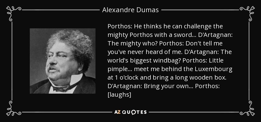 Porthos: He thinks he can challenge the mighty Porthos with a sword... D'Artagnan: The mighty who? Porthos: Don't tell me you've never heard of me. D'Artagnan: The world's biggest windbag? Porthos: Little pimple... meet me behind the Luxembourg at 1 o'clock and bring a long wooden box. D'Artagnan: Bring your own... Porthos: [laughs] - Alexandre Dumas