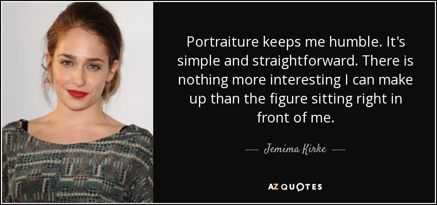 Portraiture keeps me humble. It's simple and straightforward. There is nothing more interesting I can make up than the figure sitting right in front of me. - Jemima Kirke