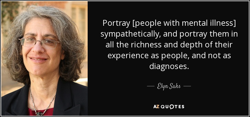 Portray [people with mental illness] sympathetically, and portray them in all the richness and depth of their experience as people, and not as diagnoses. - Elyn Saks