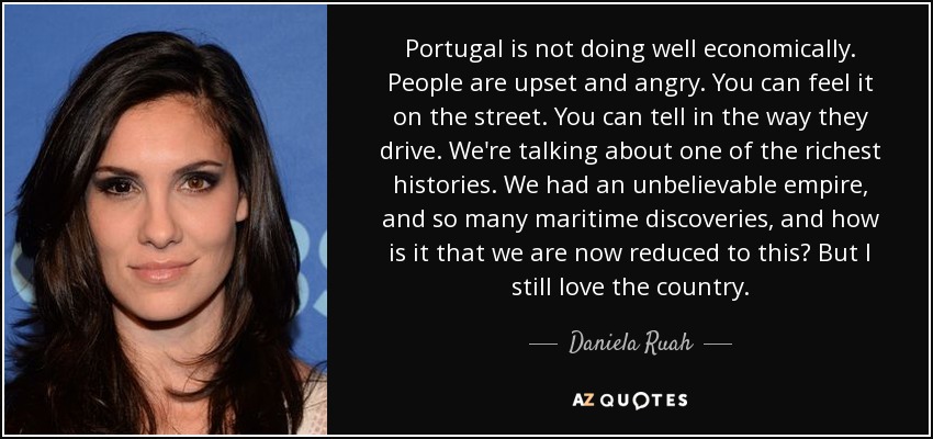 Portugal is not doing well economically. People are upset and angry. You can feel it on the street. You can tell in the way they drive. We're talking about one of the richest histories. We had an unbelievable empire, and so many maritime discoveries, and how is it that we are now reduced to this? But I still love the country. - Daniela Ruah