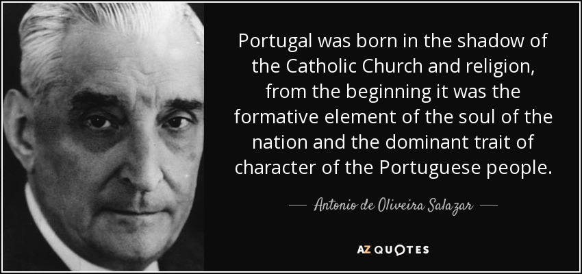Portugal was born in the shadow of the Catholic Church and religion, from the beginning it was the formative element of the soul of the nation and the dominant trait of character of the Portuguese people. - Antonio de Oliveira Salazar