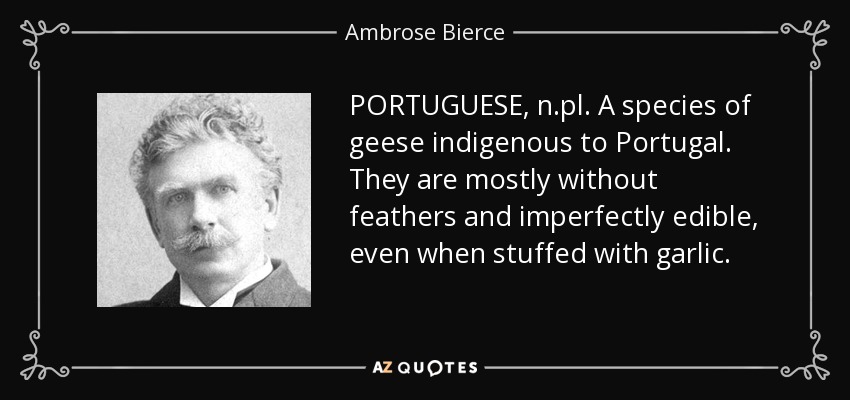 PORTUGUESE, n.pl. A species of geese indigenous to Portugal. They are mostly without feathers and imperfectly edible, even when stuffed with garlic. - Ambrose Bierce