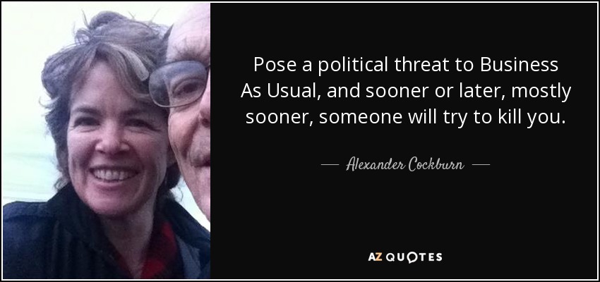 Pose a political threat to Business As Usual, and sooner or later, mostly sooner, someone will try to kill you. - Alexander Cockburn