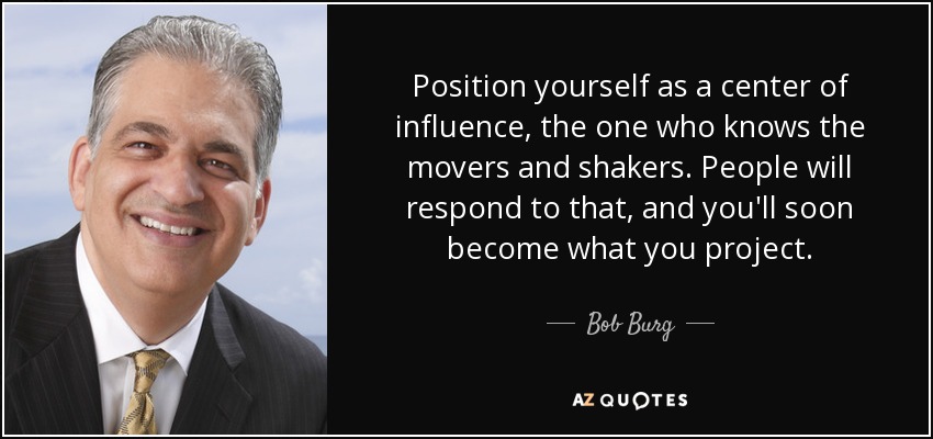 Position yourself as a center of influence, the one who knows the movers and shakers. People will respond to that, and you'll soon become what you project. - Bob Burg