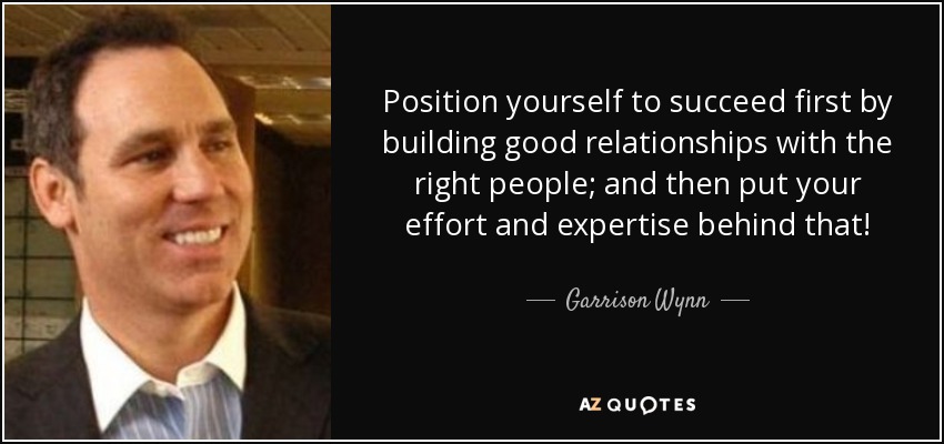 Position yourself to succeed first by building good relationships with the right people; and then put your effort and expertise behind that! - Garrison Wynn