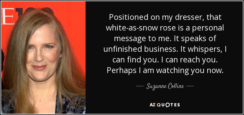 Positioned on my dresser, that white-as-snow rose is a personal message to me. It speaks of unfinished business. It whispers, I can find you. I can reach you. Perhaps I am watching you now. - Suzanne Collins