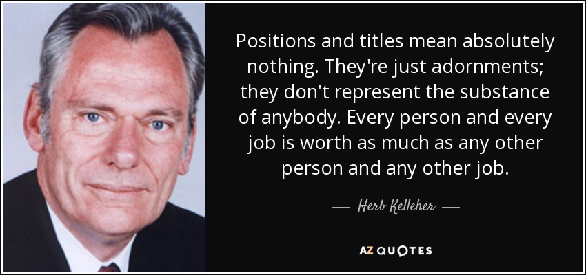 Positions and titles mean absolutely nothing. They're just adornments; they don't represent the substance of anybody. Every person and every job is worth as much as any other person and any other job. - Herb Kelleher