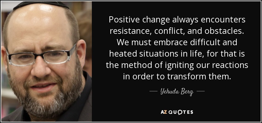 Positive change always encounters resistance, conflict, and obstacles. We must embrace difficult and heated situations in life, for that is the method of igniting our reactions in order to transform them. - Yehuda Berg