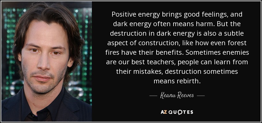 Positive energy brings good feelings, and dark energy often means harm. But the destruction in dark energy is also a subtle aspect of construction, like how even forest fires have their benefits. Sometimes enemies are our best teachers, people can learn from their mistakes, destruction sometimes means rebirth. - Keanu Reeves