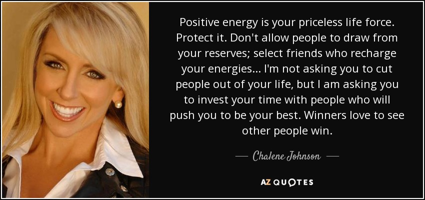 Positive energy is your priceless life force. Protect it. Don't allow people to draw from your reserves; select friends who recharge your energies . . . I'm not asking you to cut people out of your life, but I am asking you to invest your time with people who will push you to be your best. Winners love to see other people win. - Chalene Johnson