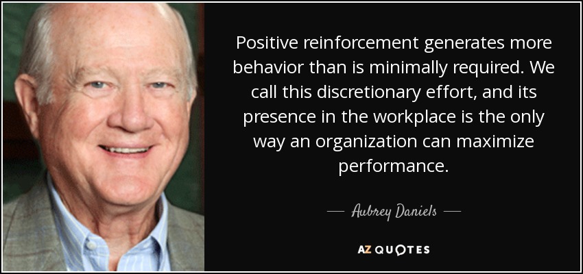 Positive reinforcement generates more behavior than is minimally required. We call this discretionary effort, and its presence in the workplace is the only way an organization can maximize performance. - Aubrey Daniels