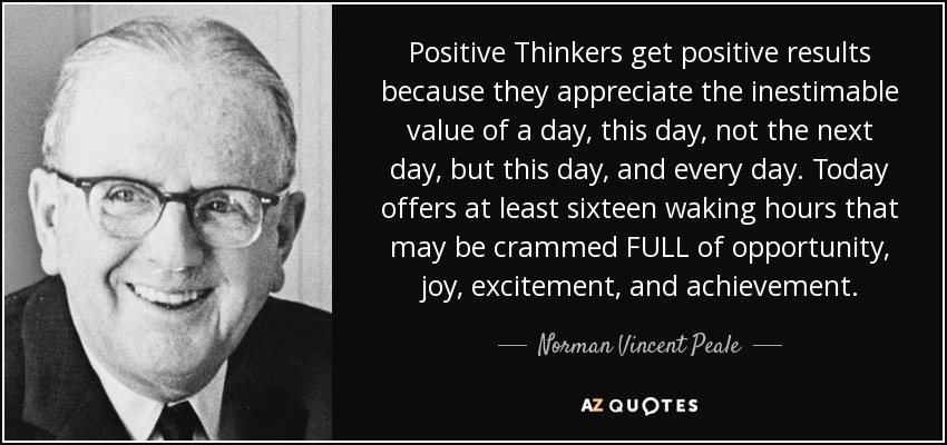 Positive Thinkers get positive results because they appreciate the inestimable value of a day, this day, not the next day, but this day, and every day. Today offers at least sixteen waking hours that may be crammed FULL of opportunity, joy, excitement, and achievement. - Norman Vincent Peale