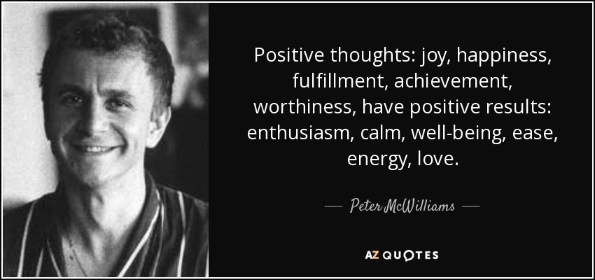 Positive thoughts: joy, happiness, fulfillment, achievement, worthiness, have positive results: enthusiasm, calm, well-being, ease, energy, love. - Peter McWilliams