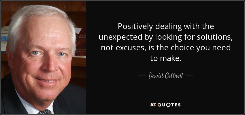 Positively dealing with the unexpected by looking for solutions, not excuses, is the choice you need to make. - David Cottrell